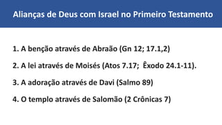 Alianças de Deus com Israel no Primeiro Testamento
1. A benção através de Abraão (Gn 12; 17.1,2)
2. A lei através de Moisés (Atos 7.17; Êxodo 24.1-11).
3. A adoração através de Davi (Salmo 89)
4. O templo através de Salomão (2 Crônicas 7)
 
