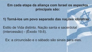 Em cada etapa da aliança com Israel os aspectos
principais são:
1) Torná-los um povo separado das nações idólatras
Estilo de Vida distinto. Nação santa e sacerdotal
(intercessão) - (Êxodo 19.6).
Ex: a circuncisão e o sábado são sinais para eles.
 