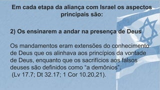 Em cada etapa da aliança com Israel os aspectos
principais são:
2) Os ensinarem a andar na presença de Deus
Os mandamentos eram extensões do conhecimento
de Deus que os alinhava aos princípios da vontade
de Deus, enquanto que os sacrifícios aos falsos
deuses são definidos como “a demônios”.
(Lv 17.7; Dt 32.17; 1 Cor 10.20,21).
 