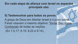 Em cada etapa da aliança com Israel os aspectos
principais são:
5) Testemunhar para todos os povos.
A graça de Deus em libertar Israel e o juízo sobre
Faraó visavam o mesmo objetivo: Tornar Seu nome
Conhecido de todas as nações.
(Ex 7.5,17; 8.10; 8.22 e 9.14).
 