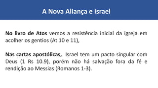 A Nova Aliança e Israel
No livro de Atos vemos a resistência inicial da igreja em
acolher os gentios (At 10 e 11),
Nas cartas apostólicas, Israel tem um pacto singular com
Deus (1 Rs 10.9), porém não há salvação fora da fé e
rendição ao Messias (Romanos 1-3).
 