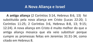 A Nova Aliança e Israel
A antiga aliança (2 Coríntios 3:14, Hebreus 8:6, 13) foi
substituída pela nova aliança em Cristo (Lucas 22:20; 1
Coríntios 11:25; 2 Coríntios 3:6, Hebreus 8:8, 13; 9:15;
12:24). A nova aliança em Cristo é muito melhor do que a
antiga aliança mosaica que ela veio substituir porque
cumpre as promessas feitas em Jeremias 31:31-34, como
citado em Hebreus 8.
 