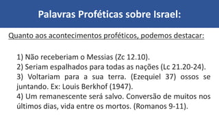 Palavras Proféticas sobre Israel:
Quanto aos acontecimentos proféticos, podemos destacar:
1) Não receberiam o Messias (Zc 12.10).
2) Seriam espalhados para todas as nações (Lc 21.20-24).
3) Voltariam para a sua terra. (Ezequiel 37) ossos se
juntando. Ex: Louis Berkhof (1947).
4) Um remanescente será salvo. Conversão de muitos nos
últimos dias, vida entre os mortos. (Romanos 9-11).
 