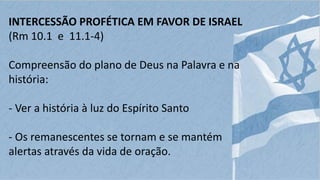 INTERCESSÃO PROFÉTICA EM FAVOR DE ISRAEL
(Rm 10.1 e 11.1-4)
Compreensão do plano de Deus na Palavra e na
história:
- Ver a história à luz do Espírito Santo
- Os remanescentes se tornam e se mantém
alertas através da vida de oração.
 