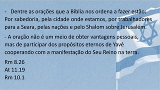 - Dentre as orações que a Bíblia nos ordena a fazer estão:
Por sabedoria, pela cidade onde estamos, por trabalhadores
para a Seara, pelas nações e pelo Shalom sobre Jerusalém.
- A oração não é um meio de obter vantagens pessoais,
mas de participar dos propósitos eternos de Yavé
cooperando com a manifestação do Seu Reino na terra.
Rm 8.26
At 11.19
Rm 10.1
 