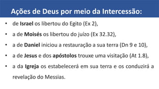Ações de Deus por meio da Intercessão:
• de Israel os libertou do Egito (Ex 2),
• a de Moisés os libertou do juízo (Ex 32.32),
• a de Daniel iniciou a restauração a sua terra (Dn 9 e 10),
• a de Jesus e dos apóstolos trouxe uma visitação (At 1.8),
• a da Igreja os estabelecerá em sua terra e os conduzirá a
revelação do Messias.
 