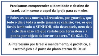 Precisamos compreender a identidade e destino de
Israel, assim como o papel da Igreja para com eles.
A intercessão por Israel é mandamento, é profético, é
escatológico e é parte do plano eterno de Deus!
“ Sobre os teus muros, ó Jerusalém, pus guardas, que
todo o dia e toda a noite jamais se calarão; vós, os que
fareis lembrado o SENHOR, não descanseis, nem deis
a ele descanso até que restabeleça Jerusalém e a
ponha por objeto de louvor na terra.” (Is 62.6, 7).
 
