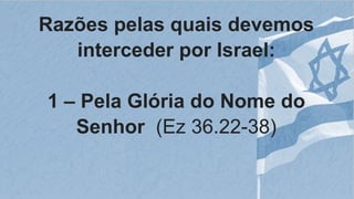 Razões pelas quais devemos
interceder por Israel:
1 – Pela Glória do Nome do
Senhor (Ez 36.22-38)
 
