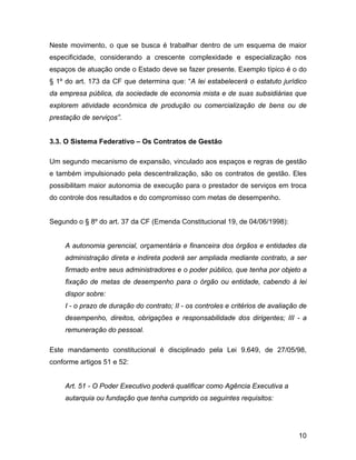 Neste movimento, o que se busca é trabalhar dentro de um esquema de maior
especificidade, considerando a crescente complexidade e especialização nos
espaços de atuação onde o Estado deve se fazer presente. Exemplo típico é o do
§ 1º do art. 173 da CF que determina que: “A lei estabelecerá o estatuto jurídico
da empresa pública, da sociedade de economia mista e de suas subsidiárias que
explorem atividade econômica de produção ou comercialização de bens ou de
prestação de serviços”.
3.3. O Sistema Federativo – Os Contratos de Gestão
Um segundo mecanismo de expansão, vinculado aos espaços e regras de gestão
e também impulsionado pela descentralização, são os contratos de gestão. Eles
possibilitam maior autonomia de execução para o prestador de serviços em troca
do controle dos resultados e do compromisso com metas de desempenho.
Segundo o § 8º do art. 37 da CF (Emenda Constitucional 19, de 04/06/1998):
A autonomia gerencial, orçamentária e financeira dos órgãos e entidades da
administração direta e indireta poderá ser ampliada mediante contrato, a ser
firmado entre seus administradores e o poder público, que tenha por objeto a
fixação de metas de desempenho para o órgão ou entidade, cabendo à lei
dispor sobre:
I - o prazo de duração do contrato; II - os controles e critérios de avaliação de
desempenho, direitos, obrigações e responsabilidade dos dirigentes; III - a
remuneração do pessoal.
Este mandamento constitucional é disciplinado pela Lei 9.649, de 27/05/98,
conforme artigos 51 e 52:
Art. 51 - O Poder Executivo poderá qualificar como Agência Executiva a
autarquia ou fundação que tenha cumprido os seguintes requisitos:
10
 