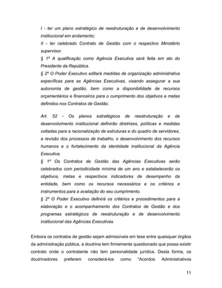 I - ter um plano estratégico de reestruturação e de desenvolvimento
institucional em andamento;
II - ter celebrado Contrato de Gestão com o respectivo Ministério
supervisor.
§ 1º A qualificação como Agência Executiva será feita em ato do
Presidente da República.
§ 2º O Poder Executivo editará medidas de organização administrativa
específicas para as Agências Executivas, visando assegurar a sua
autonomia de gestão, bem como a disponibilidade de recursos
orçamentários e financeiros para o cumprimento dos objetivos e metas
definidos nos Contratos de Gestão.
Art. 52 - Os planos estratégicos de reestruturação e de
desenvolvimento institucional definirão diretrizes, políticas e medidas
voltadas para a racionalização de estruturas e do quadro de servidores,
a revisão dos processos de trabalho, o desenvolvimento dos recursos
humanos e o fortalecimento da identidade institucional da Agência
Executiva.
§ 1º Os Contratos de Gestão das Agências Executivas serão
celebrados com periodicidade mínima de um ano e estabelecerão os
objetivos, metas e respectivos indicadores de desempenho da
entidade, bem como os recursos necessários e os critérios e
instrumentos para a avaliação do seu cumprimento.
§ 2º O Poder Executivo definirá os critérios e procedimentos para a
elaboração e o acompanhamento dos Contratos de Gestão e dos
programas estratégicos de reestruturação e de desenvolvimento
institucional das Agências Executivas.
Embora os contratos de gestão sejam admissíveis em tese entre quaisquer órgãos
da administração pública, a doutrina tem firmemente questionado que possa existir
contrato onde o contratante não tem personalidade jurídica. Desta forma, os
doutrinadores preferem considerá-los como “Acordos Administrativos
11
 