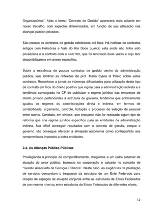 Organizatórios”. Aliás o termo “Contrato de Gestão” aparecerá mais adiante em
nosso trabalho, com aspectos diferenciados, em função de sua utilização nas
alianças público-privadas.
São poucos os contratos de gestão celebrados até hoje. Há notícias de contratos
antigos com Petrobras e Vale do Rio Doce quando esta ainda não tinha sido
privatizada e o contrato com a INMETRO, que foi renovado duas vezes e cujo teor
disponibilizamos em anexo específico.
Sobre a existência de poucos contratos de gestão dentro da administração
pública, vale lembrar as reflexões da prof. Maria Sylvia di Prieto sobre estes
contratos. Reconhece a jurista as inúmeras dificuldades para utilização deste tipo
de contrato em face do direito positivo que vigora para a administração indireta e a
tendência consagrada na CF de publicizar o regime jurídico das empresas de
direito privado pertencentes à estrutura de governo, tendência que praticamente
igualou os regimes ds administrações direta e indireta, em termos de
contabilidade, orçamento, controle, licitação e processo de seleção de pessoal
entre outros. Constata, em síntese, que enquanto não for realizado algum tipo de
reforma que crie regime jurídico específico para as entidades da administração
indireta, fica difícil conseguir resultados com o contrato de gestão, porque o
governo não consegue oferecer a almejada autonomia como contrapartida aos
compromissos impostos a estas entidades.
3.4. As Alianças Público-Públicas
Privilegiando o princípio do compartilhamento, chegamos a um outro patamar de
atuação do setor público, baseado na cooperação e calcado no conceito de
“Gestão Associada de Serviços Públicos”. Neste caso, as exigências da prestação
de serviços demandam o trespasse da estrutura de um Ente Federado para
criação de espaços de atuação conjunta entre as estruturas de Entes Federados
de um mesmo nível ou entre estruturas de Entes Federados de diferentes níveis.
12
 