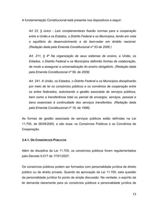 A fundamentação Constitucional está presente nos dispositivos a seguir:
Art 23, § único - Leis complementares fixarão normas para a cooperação
entre a União e os Estados, o Distrito Federal e os Municípios, tendo em vista
o equilíbrio do desenvolvimento e do bem-estar em âmbito nacional.
(Redação dada pela Emenda Constitucional nº 53 de 2006 )
Art. 211, § 4º Na organização de seus sistemas de ensino, a União, os
Estados, o Distrito Federal e os Municípios definirão formas de colaboração,
de modo a assegurar a universalização do ensino obrigatório. (Redação dada
pela Emenda Constitucional nº 59, de 2009)
Art. 241. A União, os Estados, o Distrito Federal e os Municípios disciplinarão
por meio de lei os consórcios públicos e os convênios de cooperação entre
os entes federados, autorizando a gestão associada de serviços públicos,
bem como a transferência total ou parcial de encargos, serviços, pessoal e
bens essenciais à continuidade dos serviços transferidos. (Redação dada
pela Emenda Constitucional nº 19, de 1998).
As formas de gestão associada de serviços públicos estão definidas na Lei
11.705, de 06/04/2005, e são duas: os Consórcios Públicos e os Convênios de
Cooperação.
3.4.1. OS CONSÓRCIOS PÚBLICOS
Além da disciplina da Lei 11.705, os consórcios públicos foram regulamentados
pelo Decreto 6.017 de 17/01/2007.
Os consórcios públicos podem ser formados com personalidade jurídica de direito
público ou de direito privado. Quando da aprovação da Lei 11.705, esta questão
da personalidade jurídica foi ponto de ampla discussão. Na verdade, o espírito da
lei demanda claramente para os consórcios públicos a personalidade jurídica de
13
 