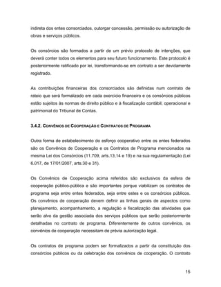 indireta dos entes consorciados, outorgar concessão, permissão ou autorização de
obras e serviços públicos.
Os consórcios são formados a partir de um prévio protocolo de intenções, que
deverá conter todos os elementos para seu futuro funcionamento. Este protocolo é
posteriormente ratificado por lei, transformando-se em contrato a ser devidamente
registrado.
As contribuições financeiras dos consorciados são definidas num contrato de
rateio que será formalizado em cada exercício financeiro e os consórcios públicos
estão sujeitos às normas de direito público e à fiscalização contábil, operacional e
patrimonial do Tribunal de Contas.
3.4.2. CONVÊNIOS DE COOPERAÇÃO E CONTRATOS DE PROGRAMA
Outra forma de estabelecimento do esforço cooperativo entre os entes federados
são os Convênios de Cooperação e os Contratos de Programa mencionados na
mesma Lei dos Consórcios (11.709, arts.13,14 e 19) e na sua regulamentação (Lei
6.017, de 17/01/2007, arts.30 e 31).
Os Convênios de Cooperação acima referidos são exclusivos da esfera de
cooperação público-pública e são importantes porque viabilizam os contratos de
programa seja entre entes federados, seja entre estes e os consórcios públicos.
Os convênios de cooperação devem definir as linhas gerais de aspectos como
planejamento, acompanhamento, a regulação e fiscalização das atividades que
serão alvo da gestão associada dos serviços públicos que serão posteriormente
detalhadas no contrato de programa. Diferentemente de outros convênios, os
convênios de cooperação necessitam de prévia autorização legal.
Os contratos de programa podem ser formalizados a partir da constituição dos
consórcios públicos ou da celebração dos convênios de cooperação. O contrato
15
 