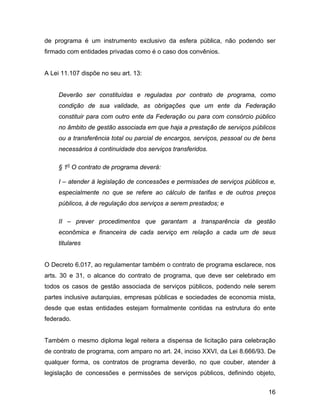 de programa é um instrumento exclusivo da esfera pública, não podendo ser
firmado com entidades privadas como é o caso dos convênios.
A Lei 11.107 dispõe no seu art. 13:
Deverão ser constituídas e reguladas por contrato de programa, como
condição de sua validade, as obrigações que um ente da Federação
constituir para com outro ente da Federação ou para com consórcio público
no âmbito de gestão associada em que haja a prestação de serviços públicos
ou a transferência total ou parcial de encargos, serviços, pessoal ou de bens
necessários à continuidade dos serviços transferidos.
§ 1o
O contrato de programa deverá:
I – atender à legislação de concessões e permissões de serviços públicos e,
especialmente no que se refere ao cálculo de tarifas e de outros preços
públicos, à de regulação dos serviços a serem prestados; e
II – prever procedimentos que garantam a transparência da gestão
econômica e financeira de cada serviço em relação a cada um de seus
titulares
O Decreto 6.017, ao regulamentar também o contrato de programa esclarece, nos
arts. 30 e 31, o alcance do contrato de programa, que deve ser celebrado em
todos os casos de gestão associada de serviços públicos, podendo nele serem
partes inclusive autarquias, empresas públicas e sociedades de economia mista,
desde que estas entidades estejam formalmente contidas na estrutura do ente
federado.
Também o mesmo diploma legal reitera a dispensa de licitação para celebração
de contrato de programa, com amparo no art. 24, inciso XXVI, da Lei 8.666/93. De
qualquer forma, os contratos de programa deverão, no que couber, atender à
legislação de concessões e permissões de serviços públicos, definindo objeto,
16
 