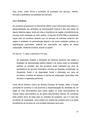 área, prazo, modo, forma e condições da prestação dos serviços, critérios,
fórmulas e parâmetros da qualidade dos serviços.
3.4.3. CONVÊNIOS
Os convênios já aparecem no Decreto-lei 200/67 como instrumento para efetivar a
descentralização das atividades da Administração Federal e têm sido objeto de
alguns diplomas legais, tendo em vista a importância de regular a transferência de
recursos entre entidades do setor público. O Decreto 93.872/1986 já estabelecia
regras para os convênios dizendo que “os serviços de interesse recíproco dos
órgãos e entidades da administração federal e de outras entidades públicas ou
organizações particulares, poderão ser executados sob regime de mútua
cooperação, mediante convênio, acordo ou ajuste”.
Em seu art. 1º, caput, o Decreto 6.170 reza:
Os programas, projetos e atividades de interesse recíproco dos órgãos e
entidades da administração pública federal e de outros entes ou entidades
públicas ou privadas sem fins lucrativos serão realizados por meio de
transferência de recursos financeiros oriundos de dotações consignadas no
Orçamento Fiscal e da Seguridade Social e efetivadas por meio de
convênios, contratos de repasse ou termos de cooperação, observados este
Decreto e a legislação pertinente.
Como afirma Gustavo Justino de Oliveira (Contrato de Gestão, 2008), a função
primordial do convênio é a de promover a descentralização de atividades de um
órgão ou ente administrativo para outros órgãos ou entes administrativos da
mesma esfera administrativa ou de esfera administrativa distinta. Os convênios
tanto podem servir de base para os contratos de programa, que é o caso dos
convênios de cooperação, como podem ser usados tão somente para a já citada
transferência de recursos de uma entidade federativa para outra.
17
 