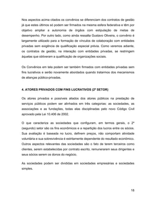 Nos aspectos acima citados os convênios se diferenciam dos contratos de gestão
já que estes últimos só podem ser firmados na mesma esfera federativa e têm por
objetivo ampliar a autonomia de órgãos com estipulação de metas de
desempenho. Por outro lado, como ainda ressalta Gustavo Oliveira, o convênio é
largamente utilizado para a formação de vínculos de colaboração com entidades
privadas sem exigência de qualificação especial prévia. Como veremos adiante,
os contratos de gestão, na interação com entidades privadas, se restringem
àquelas que obtiveram a qualificação de organizações sociais.
Os Convênios em tela podem ser também firmados com entidades privadas sem
fins lucrativos e serão novamente abordados quando tratarmos dos mecanismos
de alianças público-privadas.
4. ATORES PRIVADOS COM FINS LUCRATIVOS (2º SETOR)
Os atores privados e possíveis aliados dos atores públicos na prestação de
serviços públicos podem ser alinhados em três categorias: as sociedades, as
associações e as fundações, todas elas disciplinadas pelo novo Código Civil
aprovado pela Lei 10.406 de 2002.
O que caracteriza as sociedades que configuram, em termos gerais, o 2º
(segundo) setor são os fins econômicos e a repartição dos lucros entre os sócios.
Sua avaliação é baseada no lucro, definem preços, não comportam atividade
voluntária e sua sobrevivência é estritamente dependente do resultado econômico.
Outros aspectos relevantes das sociedades são o fato de terem terceiros como
clientes, serem estabelecidas por contrato escrito, remunerarem seus dirigentes e
seus sócios serem os donos do negócio.
As sociedades podem ser divididas em sociedades empresárias e sociedades
simples.
18
 