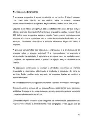 4.1. Sociedades Empresárias
A sociedade empresária é aquela constituída por no mínimo 2 (duas) pessoas,
com objeto lícito descrito em seu contrato social ou estatuto, natureza
essencialmente mercantil e sujeita ao Registro Público de Empresas Mercantis.
Segundo o art. 982 do Código Civil, são sociedades empresárias as “que têm por
objeto o exercício de uma atividade própria de empresário sujeita a registro”. O art.
966 define como empresário sujeito a registro “quem exerce profissionalmente
atividade econômica organizada para a produção ou circulação de bens ou de
serviços”. Finalmente, entende-se a atividade econômica organizada como a
empresa.
A principal característica das sociedades empresárias é a predominância da
empresa sobre a atuação individual. É a impessoalidade no exercício e
administração da sociedade. A sociedade se apresenta como um estabelecimento
complexo, com regras complexas, o que inclui a sujeição a regras de concordata e
falência.
As sociedades empresárias se dedicam a atividades econômicas de maneira
organizada e sistemática, objetivando a produção e circulação de bens ou
serviços. Estão contidas neste segmento as empresas ligadas ao comércio e
indústria em geral.
As sociedades empresariais podem assumir os seguintes modelos de formatação:
Em nome coletivo: formado só por pessoas físicas, respondendo todos os sócios,
solidária e ilimitadamente, pelas obrigações sociais. A administração da sociedade
compete exclusivamente aos sócios.
Comandita simples: sócios de duas categorias: os comanditados, pessoas físicas,
responsáveis solidária e ilimitadamente pelas obrigações sociais (iguais aos da
19
 