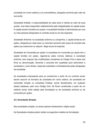 sociedade em nome coletivo) e os comanditários, obrigados somente pelo valor de
sua quota.
Sociedade limitada: a responsabilidade de cada sócio é restrita ao valor de suas
quotas, mas todos respondem solidariamente pela integralização do capital social.
O capital social é dividido em quotas. A sociedade limitada é administrada por uma
ou mais pessoas designadas no contrato social ou em ato separado.
Sociedade Anônima: na sociedade anônima ou companhia, o capital divide-se em
ações, obrigando-se cada sócio ou acionista somente pelo preço de emissão das
ações que subscrever ou adquirir. Rege-se por lei especial.
Sociedade de Comandita por ações: A sociedade em comandita por ações tem o
capital dividido em ações, regendo-se pelas normas relativas à sociedade
anônima, sem prejuízo das modificações constantes do Código Civil e opera sob
firma ou denominação. Somente o acionista tem qualidade para administrar a
sociedade e, como diretor, responde subsidiária e ilimitadamente pelas obrigações
da sociedade.
As sociedades empresárias para se constituírem a partir de um contrato social,
devem assumir os formatos de sociedade em nome coletivo, de sociedade em
comandita simples ou sociedade limitada, sendo disciplinadas, em qualquer
destas hipóteses, pelo novo Código Civil. Se forem constituídas a partir de um
estatuto social, terão optado pela formatação ou de sociedade anônima ou de
comandita por ações.
4.2. Sociedades Simples
Nas sociedades simples, os sócios operam diretamente o objeto social.
As Sociedades simples podem adotar os seguintes modelos de formatação:
20
 