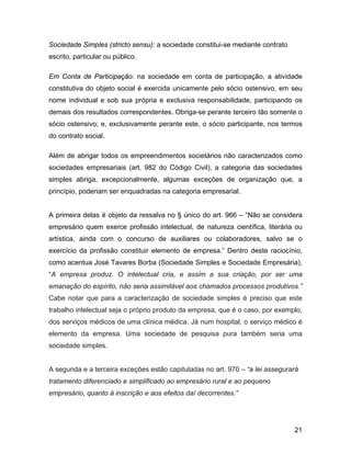 Sociedade Simples (stricto sensu): a sociedade constitui-se mediante contrato
escrito, particular ou público.
Em Conta de Participação: na sociedade em conta de participação, a atividade
constitutiva do objeto social é exercida unicamente pelo sócio ostensivo, em seu
nome individual e sob sua própria e exclusiva responsabilidade, participando os
demais dos resultados correspondentes. Obriga-se perante terceiro tão somente o
sócio ostensivo; e, exclusivamente perante este, o sócio participante, nos termos
do contrato social.
Além de abrigar todos os empreendimentos societários não caracterizados como
sociedades empresariais (art. 982 do Código Civil), a categoria das sociedades
simples abriga, excepcionalmente, algumas exceções de organização que, a
princípio, poderiam ser enquadradas na categoria empresarial.
A primeira delas é objeto da ressalva no § único do art. 966 – “Não se considera
empresário quem exerce profissão intelectual, de natureza científica, literária ou
artística, ainda com o concurso de auxiliares ou colaboradores, salvo se o
exercício da profissão constituir elemento de empresa.” Dentro deste raciocínio,
como acentua José Tavares Borba (Sociedade Simples e Sociedade Empresária),
“A empresa produz. O intelectual cria, e assim a sua criação, por ser uma
emanação do espírito, não seria assimilável aos chamados processos produtivos.”
Cabe notar que para a caracterização de sociedade simples é preciso que este
trabalho intelectual seja o próprio produto da empresa, que é o caso, por exemplo,
dos serviços médicos de uma clínica médica. Já num hospital, o serviço médico é
elemento da empresa. Uma sociedade de pesquisa pura também seria uma
sociedade simples.
A segunda e a terceira exceções estão capituladas no art. 970 – “a lei assegurará
tratamento diferenciado e simplificado ao empresário rural e ao pequeno
empresário, quanto à inscrição e aos efeitos daí decorrentes.”
21
 