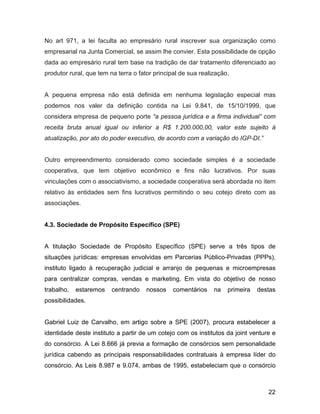 No art 971, a lei faculta ao empresário rural inscrever sua organização como
empresarial na Junta Comercial, se assim lhe convier. Esta possibilidade de opção
dada ao empresário rural tem base na tradição de dar tratamento diferenciado ao
produtor rural, que tem na terra o fator principal de sua realização.
A pequena empresa não está definida em nenhuma legislação especial mas
podemos nos valer da definição contida na Lei 9.841, de 15/10/1999, que
considera empresa de pequeno porte “a pessoa jurídica e a firma individual” com
receita bruta anual igual ou inferior a R$ 1.200.000,00, valor este sujeito à
atualização, por ato do poder executivo, de acordo com a variação do IGP-DI.”
Outro empreendimento considerado como sociedade simples é a sociedade
cooperativa, que tem objetivo econômico e fins não lucrativos. Por suas
vinculações com o associativismo, a sociedade cooperativa será abordada no item
relativo às entidades sem fins lucrativos permitindo o seu cotejo direto com as
associações.
4.3. Sociedade de Propósito Específico (SPE)
A titulação Sociedade de Propósito Específico (SPE) serve a três tipos de
situações jurídicas: empresas envolvidas em Parcerias Público-Privadas (PPPs),
instituto ligado à recuperação judicial e arranjo de pequenas e microempresas
para centralizar compras, vendas e marketing. Em vista do objetivo de nosso
trabalho, estaremos centrando nossos comentários na primeira destas
possibilidades.
Gabriel Luiz de Carvalho, em artigo sobre a SPE (2007), procura estabelecer a
identidade deste instituto a partir de um cotejo com os institutos da joint venture e
do consórcio. A Lei 8.666 já previa a formação de consórcios sem personalidade
jurídica cabendo as principais responsabilidades contratuais à empresa líder do
consórcio. As Leis 8.987 e 9.074, ambas de 1995, estabeleciam que o consórcio
22
 