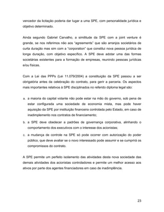 vencedor da licitação poderia dar lugar a uma SPE, com personalidade jurídica e
objetivo determinado.
Ainda segundo Gabriel Carvalho, a similitude da SPE com a joint venture é
grande, se nos referimos não aos “agreements” que são arranjos societários de
curta duração mas sim com a “corporation” que constitui nova pessoa jurídica de
longa duração, com objetivo específico. A SPE deve adotar uma das formas
societárias existentes para a formação de empresas, reunindo pessoas jurídicas
e/ou físicas.
Com a Lei das PPPs (Lei 11.079/2004) a constituição da SPE passou a ser
obrigatória antes da celebração do contrato, para gerir a parceria. Os aspectos
mais importantes relativos à SPE disciplinados no referido diploma legal são:
a. a maioria do capital votante não pode estar na mão do governo, sob pena de
estar configurada uma sociedade de economia mista, mas pode haver
aquisição da SPE por instituição financeira controlada pelo Estado, em caso de
inadimplemento nos contratos de financiamento;
b. a SPE deve obedecer a padrões de governança corporativa, alinhando o
comportamento dos executivos com o interesse dos acionistas;
c. a mudança de controle na SPE só pode ocorrer com autorização do poder
público, que deve avaliar se o novo interessado pode assumir e se cumprirá os
compromissos do contrato.
A SPE permite um perfeito isolamento das atividades desta nova sociedade das
demais atividades dos acionistas controladores e permite um melhor acesso aos
ativos por parte dos agentes financiadores em caso de inadimplência.
23
 