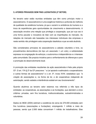 5. ATORES PRIVADOS SEM FINS LUCRATIVOS (3º SETOR)
No terceiro setor estão reunidas entidades que têm como princípio motor o
associativismo. O associativismo é uma exigência histórica e profunda de melhoria
de qualidade da existência humana, já que o social é a ambiência do humano e a
troca de experiências gera oportunidades de crescimento e desenvolvimento. A
associação envolve uma relação que privilegia a cooperação, que por sua vez é
uma forma peculiar e inovadora de lidar com as imperfeições do mercado. As
relações de mercado são baseadas nos interesses individuais das empresas e
neste sentido não privilegiam esta cooperação idealística a que se está aludindo.
São considerados princípios do associativismo a adesão voluntária e livre, os
procedimentos democráticos (do tipo um associado = um voto), a solidariedade
expressa na congregação de esforços, a autonomia e independência e o interesse
pela comunidade. Ele propicia iniciativa para o enfrentamento de diferenças e para
a promoção do desenvolvimento local.
A promoção das entidades resultantes da ação associativista é feita pela própria
CF. O art. 174 § 2º da CF prescreve: “ a Lei apoiará e estimulará o cooperativismo
e outras formas de associativismo” e o art. 5º, inciso XVIII, estabelece que: “a
criação de associações e, na forma da lei, a de cooperativas independe de
autorização, sendo vedada a interferência estatal em seu funcionamento”.
Quando aludimos ao terceiro setor estamos nos referindo a três tipos de
entidades: as cooperativas, as associações e as fundações, que atendem a cinco
critérios: privadas, sem fins lucrativos, institucionalizadas, autoadministradas e
voluntárias.
Dados do IBGE (2004) estimam a existência de cerca de 275.000 entidades sem
fins lucrativos (associações e fundações), empregando 1 milhão e meio de
pessoas, sendo que 2.500 delas concentram 1 milhão de trabalhadores. Elas
24
 