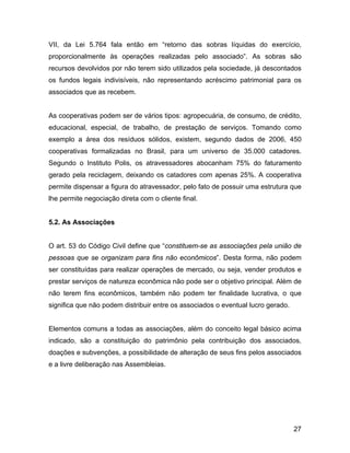 VII, da Lei 5.764 fala então em “retorno das sobras líquidas do exercício,
proporcionalmente às operações realizadas pelo associado”. As sobras são
recursos devolvidos por não terem sido utilizados pela sociedade, já descontados
os fundos legais indivisíveis, não representando acréscimo patrimonial para os
associados que as recebem.
As cooperativas podem ser de vários tipos: agropecuária, de consumo, de crédito,
educacional, especial, de trabalho, de prestação de serviços. Tomando como
exemplo a área dos resíduos sólidos, existem, segundo dados de 2006, 450
cooperativas formalizadas no Brasil, para um universo de 35.000 catadores.
Segundo o Instituto Polis, os atravessadores abocanham 75% do faturamento
gerado pela reciclagem, deixando os catadores com apenas 25%. A cooperativa
permite dispensar a figura do atravessador, pelo fato de possuir uma estrutura que
lhe permite negociação direta com o cliente final.
5.2. As Associações
O art. 53 do Código Civil define que “constituem-se as associações pela união de
pessoas que se organizam para fins não econômicos”. Desta forma, não podem
ser constituídas para realizar operações de mercado, ou seja, vender produtos e
prestar serviços de natureza econômica não pode ser o objetivo principal. Além de
não terem fins econômicos, também não podem ter finalidade lucrativa, o que
significa que não podem distribuir entre os associados o eventual lucro gerado.
Elementos comuns a todas as associações, além do conceito legal básico acima
indicado, são a constituição do patrimônio pela contribuição dos associados,
doações e subvenções, a possibilidade de alteração de seus fins pelos associados
e a livre deliberação nas Assembleias.
27
 