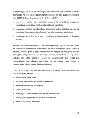 A identificação de tipos de associação está vinculada aos objetivos a serem
alcançados. As associações podem ser classificadas em três grupos, identificados
pelo SEBRAE (Série Empreendimentos Coletivos, 2009):
a. associações criadas para beneficiar diretamente os próprios associados
(recreativas ou literárias), também chamadas de egoísticas;
b. associações criadas para beneficiar diretamente outras pessoas que não os
associados (associações beneficentes), também chamadas altruísticas;
c. associações subordinadas a uma obra dirigida autonomamente por terceiras
pessoas.
Também o SEBRAE relaciona, no documento já citado, alguns exemplos típicos
de associações: filantrópicas, com caráter básico de assistência social; de pais e
mestres, voltadas para o apoio educacional; de defesa da vida, para atender
populações marginalizadas ou carentes; culturais, recreativas e desportivas,
voltadas para artes, cultura e esporte; de consumidores, para defesa dos
consumidores nas relações comerciais; de produtores, para defesa e
representação política das atividades produtivas.
O art. 54 do Código Civil indica os elementos que devem constar do estatuto de
uma associação, a saber:
a. denominação, fim e sede;
b. requisitos para admissão, demissão e exclusão;
c. deveres e direitos dos associados;
d. fontes de recursos;
e. constituição e funcionamento dos órgãos deliberativos;
f. alteração de disposições estatutárias e dissolução;
g. gestão e aprovação de contas.
28
 