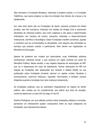 São exemplos a Fundação Bradesco, dedicada a projetos sociais, e a Fundação
Telefônica, que apoia projetos na área de proteção dos direitos da criança e do
adolescente.
Um caso bem típico são as Fundações de Apoio, pessoas jurídicas de direito
privado, sem fins lucrativos, instituída nos moldes do Código Civil e exercendo
atividades de interesse público, tais como colaborar e dar apoio a determinadas
instituições nos campos de ensino, pesquisa, extensão e desenvolvimento
institucional, científico e tecnológico. Estas Fundações mantêm convênios, ajustes
e contratos com as universidades ou faculdades, sem prejuízo das atividades ou
serviços que possam prestar a particulares. Elas devem ser registradas no
Ministério da Educação.
Apesar de poderem ser criadas por particulares, suas finalidades públicas
caracterizam interesse social, o que autoriza um rígido controle por parte do
Ministério Público. Neste sentido, o seu registro depende de autorização do MP,
que só é dispensada em caso de testamento. Outras atribuições do MP em
relação às fundações são destacadas por Grazioli e Rafael (2009) na sua
publicação sobre fundações privadas: aprovar ou rejeitar contas, fiscalizar o
funcionamento, examinar balanços, requisitar informações e também nomear
dirigentes quando a fundação tiver sido criada por testamento.
As fundações públicas, que se submetem integralmente ao regime do direito
público, são criadas por lei complementar que define sua área de atuação,
conforme determina o inciso XIX do artigo 37 da CF.
Arcênio Rodrigues, em sua reflexão jurídica sobre fundações públicas e privadas,
apresenta um interessante quadro comparativo entre as duas categorias de
fundações, que reproduzimos abaixo:
31
 