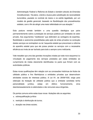 Administração Federal e Reforma do Estado e também através de Emendas
Constitucionais. Tal plano, orienta a busca pela substituição da racionalidade
burocrática, pautada no controle de meios e na estrita legalidade, por um
modelo de gestão gerencial, baseado na flexibilização dos procedimentos
estatais, com o fim de atingir uma maior efetividade em sua atuação.”
Esta postura remete também a uma questão ideológica que paira
permanentemente sobre a prestação de serviços públicos por entidades do setor
privado. Aos argumentos “neoliberais” que defendem as vantagens de expertise,
flexibilidade e autonomia possibilitadas pela ação de entes privados na condução
destes serviços se contrapõem os da “esquerda estatal que preconizam a reforma
do aparelho estatal para que ele possa prestar os serviços com a necessária
eficiência ao invés de ser tachado para todo o sempre como ineficiente.
Vale ressaltar que uma das grandes inovações criadas por este novo esquema é a
vinculação do pagamento dos serviços prestados por estas entidades ao
cumprimento de metas claramente identificadas no pacto que firmam com as
autoridades públicas.
Estas novas qualificações têm relação com as concessões históricas de títulos de
utilidade pública e fins filantrópicos a entidades privadas que desenvolvem
atividades sociais de interesse público. A Lei 91, de 28/08/1935, exige para
obtenção da titulação de utilidade pública que a entidade candidata tenha
personalidade jurídica, esteja em efetivo funcionamento, sirva
desinteressadamente à coletividade e não remunere seus dirigentes.
Os pontos comuns entre estas duas novas titulações são os seguintes:
a. sobrequalificação jurídica
b. restrição à distribuição de lucros;
c. atuação nas áreas sociais;
33
 