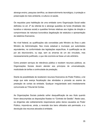 abrange ensino, pesquisa científica, ao desenvolvimento tecnológico, à proteção e
preservação do meio ambiente, à cultura e à saúde.
Os requisitos para habilitação de uma entidade como Organização Social estão
definidos no art. 2º da referida lei e abrange questões de fundo (finalidade não
lucrativa e natureza social) e questões formais relativas aos órgãos de direção e
compromissos de natureza burocrática (legalização de estatutos e apresentação
de relatórios financeiros.
No nível federal, as qualificações são concedidas pelo Ministro da Área e pelo
Ministro da Administração. Nos níveis estadual e municipal, por autoridades
equivalentes, na conformidade das legislações específicas. A qualificação se dá
por ato discricionário, ou seja, sem as amarras de um ato vinculado, mas
necessariamente justificado, o que não ocorreria se fosse um ato arbitrário.
Como prestam serviços de relevância pública e recebem recursos públicos, as
Organizações Sociais devem atender aos princípios de universalização,
modicidade de tarifas e continuidade de prestação.
Diante da possibilidade de receberem recursos financeiros do Poder Público, a lei
exige que este exerça fiscalização das atividades e proceda ao exame da
prestação de contas da entidade. Qualquer irregularidade será imediatamente
comunicada ao Tribunal de Contas.
As Organizações Sociais poderão sofrer desqualificação de seu título quando
forem descumpridas as disposições fixadas no “Contrato de Gestão”. Neste caso,
os dirigentes são solidariamente responsáveis pelos danos causados ao Poder
Público, impondo-se, ainda, a reversão dos bens utilizados sob permissão, e a
devolução dos recursos alocados à entidade.
35
 