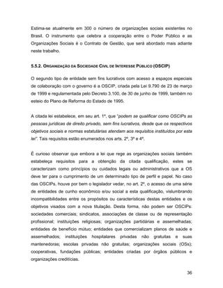 Estima-se atualmente em 300 o número de organizações sociais existentes no
Brasil. O instrumento que celebra a cooperação entre o Poder Público e as
Organizações Sociais é o Contrato de Gestão, que será abordado mais adiante
neste trabalho.
5.5.2. ORGANIZAÇÃO DA SOCIEDADE CIVIL DE INTERESSE PÚBLICO (OSCIP)
O segundo tipo de entidade sem fins lucrativos com acesso a espaços especiais
de colaboração com o governo é a OSCIP, criada pela Lei 9.790 de 23 de março
de 1999 e regulamentada pelo Decreto 3.100, de 30 de junho de 1999, também no
esteio do Plano de Reforma do Estado de 1995.
A citada lei estabelece, em seu art. 1º, que “podem se qualificar como OSCIPs as
pessoas jurídicas de direito privado, sem fins lucrativos, desde que os respectivos
objetivos sociais e normas estatutárias atendam aos requisitos instituídos por esta
lei”. Tais requisitos estão enumerados nos arts. 2º, 3º e 4º.
É curioso observar que embora a lei que rege as organizações sociais também
estabeleça requisitos para a obtenção da citada qualificação, estes se
caracterizam como princípios ou cuidados legais ou administrativos que a OS
deve ter para o cumprimento de um determinado tipo de perfil e papel. No caso
das OSCIPs, houve por bem o legislador vedar, no art. 2º, o acesso de uma série
de entidades de cunho econômico e/ou social a esta qualificação, vislumbrando
incompatibilidades entre os propósitos ou características destas entidades e os
objetivos visados com a nova titulação. Desta forma, não podem ser OSCIPs:
sociedades comerciais; sindicatos, associações de classe ou de representação
profissional; instituições religiosas; organizações partidárias e assemelhadas;
entidades de benefício mútuo; entidades que comercializam planos de saúde e
assemelhados; instituições hospitalares privadas não gratuitas e suas
mantenedoras; escolas privadas não gratuitas; organizações sociais (OSs);
cooperativas, fundações públicas; entidades criadas por órgãos públicos e
organizações creditícias.
36
 