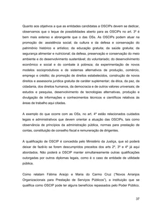 Quanto aos objetivos a que as entidades candidatas a OSCIPs devem se dedicar,
observamos que o leque de possibilidades aberto para as OSCIPs no art. 3º é
bem mais extenso e abrangente que o das OSs. As OSCIPs podem atuar na
promoção de: assistência social; da cultura e da defesa e conservação do
patrimônio histórico e artístico; da educação gratuita; da saúde gratuita; da
segurança alimentar e nutricional; da defesa, preservação e conservação do meio
ambiente e do desenvolvimento sustentável; do voluntariado; do desenvolvimento
econômico e social e do combate à pobreza; da experimentação de novos
modelos socioprodutivos e de sistemas alternativos de produção, comércio,
emprego e crédito; da promoção de direitos estabelecidos, construção de novos
direitos e assessoria jurídica gratuita de caráter suplementar; da ética, da paz, da
cidadania, dos direitos humanos, da democracia e de outros valores universais; de
estudos e pesquisa, desenvolvimento de tecnologias alternativas, produção e
divulgação de informações e conhecimentos técnicos e científicos relativos ás
áreas de trabalho aqui citadas.
A exemplo do que ocorre com as OSs, no art. 4º estão relacionados cuidados
legais e administrativos que devem orientar a atuação das OSCIPs, tais como
observância de princípios da administração pública, normas para prestação de
contas, constituição de conselho fiscal e remuneração de dirigentes.
A qualificação de OSCIP é concedida pelo Ministério da Justiça, que só poderá
deixar de fazê-lo se forem descumpridos preceitos dos arts 2º, 3º e 4º já aqui
abordados. Não poderá a OSCIP manter simultaneamente outras qualificações
outorgadas por outros diplomas legais, como é o caso de entidade de utilidade
pública.
Como relatam Fátima Araújo e Maria do Carmo Cruz (“Novos Arranjos
Organizacionais para Prestação de Serviços Públicos”), a instituição que se
qualifica como OSCIP pode ter alguns benefícios repassados pelo Poder Público,
37
 