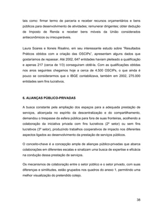 tais como: firmar termo de parceria e receber recursos orçamentários e bens
públicos para desenvolvimento de atividades; remunerar dirigentes; obter dedução
de Imposto de Renda e receber bens móveis da União considerados
antieconômicos ou irrecuperáveis.
Laura Soares e Iloneis Risalino, em seu interessante estudo sobre “Resultados
Práticos obtidos com a criação das OSCIPs”, apresentam alguns dados que
gostaríamos de repassar. Até 2002, 647 entidades haviam pleiteado a qualificação
e apenas 217 (cerca de 1/3) conseguiram obtê-la. Com as qualificações obtidas
nos anos seguintes chegamos hoje a cerca de 4.500 OSCIPs, o que ainda é
pouco se considerarmos que o IBGE contabilizava, também em 2002, 275.000
entidades sem fins lucrativos.
6. ALIANÇAS PÚBLICO-PRIVADAS
A busca constante pela ampliação dos espaços para a adequada prestação de
serviços, alicerçada no espírito da descentralização e do compartilhamento,
demandou o trespasse da esfera pública para fora de suas fronteiras, acolhendo a
colaboração da iniciativa privada com fins lucrativos (2º setor) ou sem fins
lucrativos (3º setor), produzindo trabalhos cooperativos de impacto nos diferentes
aspectos ligados ao desenvolvimento da prestação de serviços públicos.
O conceito-chave é a concepção ampla de alianças público-privadas que abarca
colaborações em diferentes escalas e sinalizam uma busca de expertise e eficácia
na condução dessa prestação de serviços.
Os mecanismos de colaboração entre o setor público e o setor privado, com suas
diferenças e similitudes, estão grupados nos quadros do anexo 1, permitindo uma
melhor visualização do pretendido cotejo.
38
 