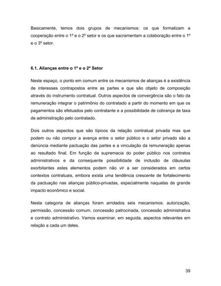 Basicamente, temos dois grupos de mecanismos: os que formalizam a
cooperação entre o 1º e o 2º setor e os que sacramentam a colaboração entre o 1º
e o 3º setor.
6.1. Alianças entre o 1º e o 2º Setor
Neste espaço, o ponto em comum entre os mecanismos de alianças é a existência
de interesses contrapostos entre as partes e que são objeto de composição
através do instrumento contratual. Outros aspectos de convergência são o fato da
remuneração integrar o patrimônio do contratado a partir do momento em que os
pagamentos são efetuados pelo contratante e a possibilidade de cobrança de taxa
de administração pelo contratado.
Dois outros aspectos que são típicos da relação contratual privada mas que
podem ou não compor a avença entre o setor público e o setor privado são a
denúncia mediante pactuação das partes e a vinculação da remuneração apenas
ao resultado final. Em função da supremacia do poder público nos contratos
administrativos e da consequente possibilidade de inclusão de cláusulas
exorbitantes estes elementos podem não vir a ser considerados em certos
contextos contratuais, embora exista uma tendência crescente de fortalecimento
da pactuação nas alianças público-privadas, especialmente naquelas de grande
impacto econômico e social.
Nesta categoria de alianças foram arrolados seis mecanismos: autorização,
permissão, concessão comum, concessão patrocinada, concessão administrativa
e contrato administrativo. Vamos examinar, em seguida, aspectos relevantes em
relação a cada um deles.
39
 