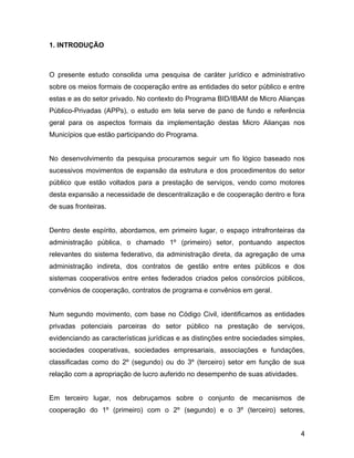 1. INTRODUÇÃO
O presente estudo consolida uma pesquisa de caráter jurídico e administrativo
sobre os meios formais de cooperação entre as entidades do setor público e entre
estas e as do setor privado. No contexto do Programa BID/IBAM de Micro Alianças
Público-Privadas (APPs), o estudo em tela serve de pano de fundo e referência
geral para os aspectos formais da implementação destas Micro Alianças nos
Municípios que estão participando do Programa.
No desenvolvimento da pesquisa procuramos seguir um fio lógico baseado nos
sucessivos movimentos de expansão da estrutura e dos procedimentos do setor
público que estão voltados para a prestação de serviços, vendo como motores
desta expansão a necessidade de descentralização e de cooperação dentro e fora
de suas fronteiras.
Dentro deste espírito, abordamos, em primeiro lugar, o espaço intrafronteiras da
administração pública, o chamado 1º (primeiro) setor, pontuando aspectos
relevantes do sistema federativo, da administração direta, da agregação de uma
administração indireta, dos contratos de gestão entre entes públicos e dos
sistemas cooperativos entre entes federados criados pelos consórcios públicos,
convênios de cooperação, contratos de programa e convênios em geral.
Num segundo movimento, com base no Código Civil, identificamos as entidades
privadas potenciais parceiras do setor público na prestação de serviços,
evidenciando as características jurídicas e as distinções entre sociedades simples,
sociedades cooperativas, sociedades empresariais, associações e fundações,
classificadas como do 2º (segundo) ou do 3º (terceiro) setor em função de sua
relação com a apropriação de lucro auferido no desempenho de suas atividades.
Em terceiro lugar, nos debruçamos sobre o conjunto de mecanismos de
cooperação do 1º (primeiro) com o 2º (segundo) e o 3º (terceiro) setores,
4
 