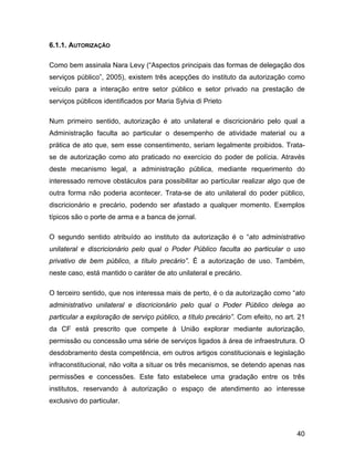 6.1.1. AUTORIZAÇÃO
Como bem assinala Nara Levy (“Aspectos principais das formas de delegação dos
serviços público”, 2005), existem três acepções do instituto da autorização como
veículo para a interação entre setor público e setor privado na prestação de
serviços públicos identificados por Maria Sylvia di Prieto
Num primeiro sentido, autorização é ato unilateral e discricionário pelo qual a
Administração faculta ao particular o desempenho de atividade material ou a
prática de ato que, sem esse consentimento, seriam legalmente proibidos. Trata-
se de autorização como ato praticado no exercício do poder de polícia. Através
deste mecanismo legal, a administração pública, mediante requerimento do
interessado remove obstáculos para possibilitar ao particular realizar algo que de
outra forma não poderia acontecer. Trata-se de ato unilateral do poder público,
discricionário e precário, podendo ser afastado a qualquer momento. Exemplos
típicos são o porte de arma e a banca de jornal.
O segundo sentido atribuído ao instituto da autorização é o “ato administrativo
unilateral e discricionário pelo qual o Poder Público faculta ao particular o uso
privativo de bem público, a título precário”. É a autorização de uso. Também,
neste caso, está mantido o caráter de ato unilateral e precário.
O terceiro sentido, que nos interessa mais de perto, é o da autorização como “ato
administrativo unilateral e discricionário pelo qual o Poder Público delega ao
particular a exploração de serviço público, a título precário”. Com efeito, no art. 21
da CF está prescrito que compete à União explorar mediante autorização,
permissão ou concessão uma série de serviços ligados à área de infraestrutura. O
desdobramento desta competência, em outros artigos constitucionais e legislação
infraconstitucional, não volta a situar os três mecanismos, se detendo apenas nas
permissões e concessões. Este fato estabelece uma gradação entre os três
institutos, reservando à autorização o espaço de atendimento ao interesse
exclusivo do particular.
40
 