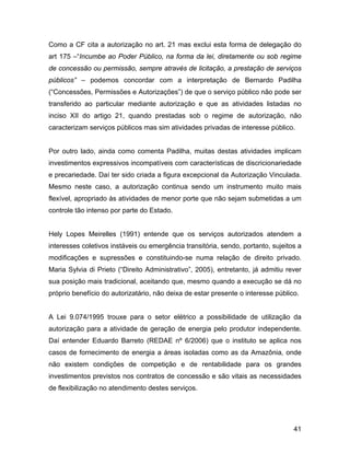 Como a CF cita a autorização no art. 21 mas exclui esta forma de delegação do
art 175 –“Incumbe ao Poder Público, na forma da lei, diretamente ou sob regime
de concessão ou permissão, sempre através de licitação, a prestação de serviços
públicos” – podemos concordar com a interpretação de Bernardo Padilha
(“Concessões, Permissões e Autorizações”) de que o serviço público não pode ser
transferido ao particular mediante autorização e que as atividades listadas no
inciso XII do artigo 21, quando prestadas sob o regime de autorização, não
caracterizam serviços públicos mas sim atividades privadas de interesse público.
Por outro lado, ainda como comenta Padilha, muitas destas atividades implicam
investimentos expressivos incompatíveis com características de discricionariedade
e precariedade. Daí ter sido criada a figura excepcional da Autorização Vinculada.
Mesmo neste caso, a autorização continua sendo um instrumento muito mais
flexível, apropriado às atividades de menor porte que não sejam submetidas a um
controle tão intenso por parte do Estado.
Hely Lopes Meirelles (1991) entende que os serviços autorizados atendem a
interesses coletivos instáveis ou emergência transitória, sendo, portanto, sujeitos a
modificações e supressões e constituindo-se numa relação de direito privado.
Maria Sylvia di Prieto (“Direito Administrativo”, 2005), entretanto, já admitiu rever
sua posição mais tradicional, aceitando que, mesmo quando a execução se dá no
próprio benefício do autorizatário, não deixa de estar presente o interesse público.
A Lei 9.074/1995 trouxe para o setor elétrico a possibilidade de utilização da
autorização para a atividade de geração de energia pelo produtor independente.
Daí entender Eduardo Barreto (REDAE nº 6/2006) que o instituto se aplica nos
casos de fornecimento de energia a áreas isoladas como as da Amazônia, onde
não existem condições de competição e de rentabilidade para os grandes
investimentos previstos nos contratos de concessão e são vitais as necessidades
de flexibilização no atendimento destes serviços.
41
 