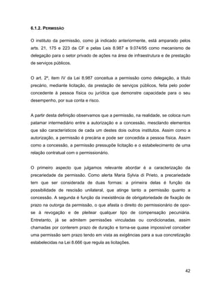 6.1.2. PERMISSÃO
O instituto da permissão, como já indicado anteriormente, está amparado pelos
arts. 21, 175 e 223 da CF e pelas Leis 8.987 e 9.074/95 como mecanismo de
delegação para o setor privado de ações na área de infraestrutura e de prestação
de serviços públicos.
O art. 2º, item IV da Lei 8.987 conceitua a permissão como delegação, a título
precário, mediante licitação, da prestação de serviços públicos, feita pelo poder
concedente à pessoa física ou jurídica que demonstre capacidade para o seu
desempenho, por sua conta e risco.
A partir desta definição observamos que a permissão, na realidade, se coloca num
patamar intermediário entre a autorização e a concessão, mesclando elementos
que são característicos de cada um destes dois outros institutos. Assim como a
autorização, a permissão é precária e pode ser concedida a pessoa física. Assim
como a concessão, a permissão pressupõe licitação e o estabelecimento de uma
relação contratual com o permissionário.
O primeiro aspecto que julgamos relevante abordar é a caracterização da
precariedade da permissão. Como alerta Maria Sylvia di Prieto, a precariedade
tem que ser considerada de duas formas: a primeira delas é função da
possibilidade de rescisão unilateral, que atinge tanto a permissão quanto a
concessão. A segunda é função da inexistência de obrigatoriedade de fixação de
prazo na outorga da permissão, o que afasta o direito do permissionário de opor-
se à revogação e de pleitear qualquer tipo de compensação pecuniária.
Entretanto, já se admitem permissões vinculadas ou condicionadas, assim
chamadas por conterem prazo de duração e torna-se quase impossível conceber
uma permissão sem prazo tendo em vista as exigências para a sua concretização
estabelecidas na Lei 8.666 que regula as licitações.
42
 
