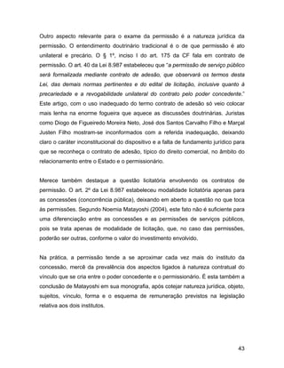 Outro aspecto relevante para o exame da permissão é a natureza jurídica da
permissão. O entendimento doutrinário tradicional é o de que permissão é ato
unilateral e precário. O § 1º, inciso I do art. 175 da CF fala em contrato de
permissão. O art. 40 da Lei 8.987 estabeleceu que “a permissão de serviço público
será formalizada mediante contrato de adesão, que observará os termos desta
Lei, das demais normas pertinentes e do edital de licitação, inclusive quanto à
precariedade e a revogabilidade unilateral do contrato pelo poder concedente.”
Este artigo, com o uso inadequado do termo contrato de adesão só veio colocar
mais lenha na enorme fogueira que aquece as discussões doutrinárias. Juristas
como Diogo de Figueiredo Moreira Neto, José dos Santos Carvalho Filho e Marçal
Justen Filho mostram-se inconformados com a referida inadequação, deixando
claro o caráter inconstitucional do dispositivo e a falta de fundamento jurídico para
que se reconheça o contrato de adesão, típico do direito comercial, no âmbito do
relacionamento entre o Estado e o permissionário.
Merece também destaque a questão licitatória envolvendo os contratos de
permissão. O art. 2º da Lei 8.987 estabeleceu modalidade licitatória apenas para
as concessões (concorrência pública), deixando em aberto a questão no que toca
às permissões. Segundo Noemia Matayoshi (2004), este fato não é suficiente para
uma diferenciação entre as concessões e as permissões de serviços públicos,
pois se trata apenas de modalidade de licitação, que, no caso das permissões,
poderão ser outras, conforme o valor do investimento envolvido.
Na prática, a permissão tende a se aproximar cada vez mais do instituto da
concessão, mercê da prevalência dos aspectos ligados à natureza contratual do
vínculo que se cria entre o poder concedente e o permissionário. É esta também a
conclusão de Matayoshi em sua monografia, após cotejar natureza jurídica, objeto,
sujeitos, vínculo, forma e o esquema de remuneração previstos na legislação
relativa aos dois institutos.
43
 