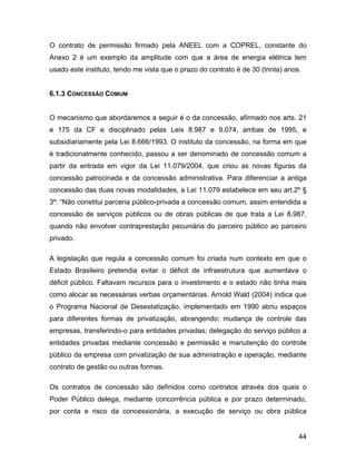 O contrato de permissão firmado pela ANEEL com a COPREL, constante do
Anexo 2 é um exemplo da amplitude com que a área de energia elétrica tem
usado este instituto, tendo me vista que o prazo do contrato é de 30 (trinta) anos.
6.1.3 CONCESSÃO COMUM
O mecanismo que abordaremos a seguir é o da concessão, afirmado nos arts. 21
e 175 da CF e disciplinado pelas Leis 8.987 e 9.074, ambas de 1995, e
subsidiariamente pela Lei 8.666/1993. O instituto da concessão, na forma em que
é tradicionalmente conhecido, passou a ser denominado de concessão comum a
partir da entrada em vigor da Lei 11.079/2004, que criou as novas figuras da
concessão patrocinada e da concessão administrativa. Para diferenciar a antiga
concessão das duas novas modalidades, a Lei 11.079 estabelece em seu art.2º §
3º: “Não constitui parceria público-privada a concessão comum, assim entendida a
concessão de serviços públicos ou de obras públicas de que trata a Lei 8.987,
quando não envolver contraprestação pecuniária do parceiro público ao parceiro
privado.
A legislação que regula a concessão comum foi criada num contexto em que o
Estado Brasileiro pretendia evitar o déficit de infraestrutura que aumentava o
déficit público. Faltavam recursos para o investimento e o estado não tinha mais
como alocar as necessárias verbas orçamentárias. Arnold Wald (2004) indica que
o Programa Nacional de Desestatização, implementado em 1990 abriu espaços
para diferentes formas de privatização, abrangendo: mudança de controle das
empresas, transferindo-o para entidades privadas; delegação do serviço público a
entidades privadas mediante concessão e permissão e manutenção do controle
público da empresa com privatização de sua administração e operação, mediante
contrato de gestão ou outras formas.
Os contratos de concessão são definidos como contratos através dos quais o
Poder Público delega, mediante concorrência pública e por prazo determinado,
por conta e risco da concessionária, a execução de serviço ou obra pública
44
 