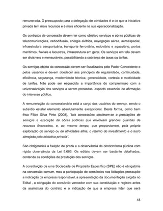 remunerada. O pressuposto para a delegação de atividades é o de que a iniciativa
privada tem mais recursos e é mais eficiente na sua operacionalização.
Os contratos de concessão devem ter como objetivo serviços e obras públicas de
telecomunicações, radiodifusão, energia elétrica, navegação aérea, aeroespacial,
infraestrutura aeroportuária, transporte ferroviário, rodoviário e aquaviário, portos
marítimos, fluviais e lacustres, infraestrutura em geral. Os serviços em tela devem
ser divisíveis e mensuráveis, possibilitando a cobrança de taxas ou tarifas.
Os serviços objeto da concessão devem ser fiscalizados pelo Poder Concedente e
pelos usuários e devem obedecer aos princípios de regularidade, continuidade,
eficiência, segurança, modernidade técnica, generalidade, cortesia e modicidade
de tarifas. Não pode ser esquecida a importância do compromisso com a
universalização dos serviços a serem prestados, aspecto essencial de afirmação
do interesse público.
A remuneração do concessionário está a cargo dos usuários do serviço, sendo o
subsídio estatal elemento absolutamente excepcional. Desta forma, como bem
frisa Filipe Silva Pinto (2008), “tais concessões destinam-se a prestações de
serviços e execução de obras públicas que envolvam grandes quantias de
recursos financeiros, e, ao mesmo tempo, que proporcionem, pela própria
exploração do serviço ou de atividades afins, o retorno do investimento e o lucro
almejado pela iniciativa privada”.
São obrigatórias a fixação de prazo e a observância da concorrência pública com
rígida observância da Lei 8.666. Os editais devem ser bastante detalhados,
contendo as condições de prestação dos serviços.
A constituição de uma Sociedade de Propósito Específico (SPE) não é obrigatória
na concessão comum, mas a participação de consórcios nas licitações pressupõe
a indicação da empresa responsável, a apresentação da documentação exigida no
Edital , a obrigação do consórcio vencedor com sua constituição e registro antes
da assinatura do contrato e a indicação de que a empresa líder que será
45
 