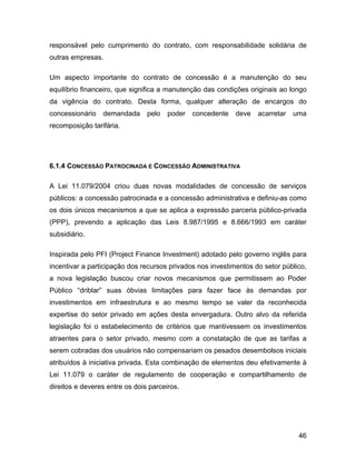 responsável pelo cumprimento do contrato, com responsabilidade solidária de
outras empresas.
Um aspecto importante do contrato de concessão é a manutenção do seu
equilíbrio financeiro, que significa a manutenção das condições originais ao longo
da vigência do contrato. Desta forma, qualquer alteração de encargos do
concessionário demandada pelo poder concedente deve acarretar uma
recomposição tarifária.
6.1.4 CONCESSÃO PATROCINADA E CONCESSÃO ADMINISTRATIVA
A Lei 11.079/2004 criou duas novas modalidades de concessão de serviços
públicos: a concessão patrocinada e a concessão administrativa e definiu-as como
os dois únicos mecanismos a que se aplica a expressão parceria público-privada
(PPP), prevendo a aplicação das Leis 8.987/1995 e 8.666/1993 em caráter
subsidiário.
Inspirada pelo PFI (Project Finance Investment) adotado pelo governo inglês para
incentivar a participação dos recursos privados nos investimentos do setor público,
a nova legislação buscou criar novos mecanismos que permitissem ao Poder
Público “driblar” suas óbvias limitações para fazer face às demandas por
investimentos em infraestrutura e ao mesmo tempo se valer da reconhecida
expertise do setor privado em ações desta envergadura. Outro alvo da referida
legislação foi o estabelecimento de critérios que mantivessem os investimentos
atraentes para o setor privado, mesmo com a constatação de que as tarifas a
serem cobradas dos usuários não compensariam os pesados desembolsos iniciais
atribuídos à iniciativa privada. Esta combinação de elementos deu efetivamente à
Lei 11.079 o caráter de regulamento de cooperação e compartilhamento de
direitos e deveres entre os dois parceiros.
46
 