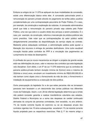 Embora os artigos da Lei 11.079 se apliquem às duas modalidades de concessão,
existe uma diferenciação básica entre elas. A concessão patrocinada prevê a
remuneração do parceiro privado através do pagamento de tarifas pelos usuários
complementada por uma contraprestação pecuniária do Poder Público. É o caso,
por exemplo, da construção e exploração de rodovias. A concessão administrativa
prevê que toda a remuneração do parceiro privado seja coberta pelo Poder
Público, uma vez que este é o usuário direto dos serviços a serem prestados. É o
caso, por exemplo, da construção, reforma e manutenção de prédios públicos tais
como presídios. Vale notar que as contraprestações do setor público serão
obrigatoriamente precedidas da disponibilização do serviço objeto do contrato.
Mediante prévia estipulação contratual, a administração pública pode ajustar a
liberação dos recursos à entrega de parcelas desfrutáveis. Uma outra saudável
inovação trazida pelos contratos de PPP é a vinculação dos pagamentos ao
cumprimento de metas de desempenho.
A confissão de que os novos mecanismos se dirigem a projetos de grande escala
está nas delimitações de prazo, valor e natureza dos contratos que esta legislação
veio disciplinar. Com efeito, o art 4º da Lei 11.079 determina que os contratos de
parceria público-privada tenham duração mínima de 5(cinco) anos e máxima de
35(trinta e cinco) anos, envolvam um investimento mínimo de R$20.000.000,00 e
não tenham como objeto único o fornecimento de mão de obra, o fornecimento e
instalação de equipamentos ou a execução de obra pública.
Outra preocupação do legislador foi a de que estas parcerias não se tornassem
panaceia nem levassem a um descontrole das contas públicas nos diferentes
níveis da Federação. Assim, o art. 28 da referida legislação determina que a União
não poderá conceder garantia e realizar transferência voluntária aos estados,
Distrito Federal e Municípios se a soma das despesas de caráter continuado
derivadas do conjunto de parcerias contratadas, tiver excedido, no ano anterior,
1% da receita corrente líquida do exercício ou se as despesas anuais dos
contratos vigentes nos 10 anos subsequentes excederem 1% da recente corrente
líquida projetada para os respectivos exercícios. Pelo § 1º do mesmo artigo o
47
 