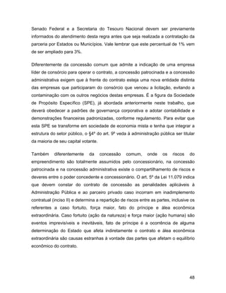 Senado Federal e a Secretaria do Tesouro Nacional devem ser previamente
informados do atendimento desta regra antes que seja realizada a contratação da
parceria por Estados ou Municípios. Vale lembrar que este percentual de 1% vem
de ser ampliado para 3%.
Diferentemente da concessão comum que admite a indicação de uma empresa
líder de consórcio para operar o contrato, a concessão patrocinada e a concessão
administrativa exigem que à frente do contrato esteja uma nova entidade distinta
das empresas que participaram do consórcio que venceu a licitação, evitando a
contaminação com os outros negócios destas empresas. É a figura da Sociedade
de Propósito Específico (SPE), já abordada anteriormente neste trabalho, que
deverá obedecer a padrões de governança corporativa e adotar contabilidade e
demonstrações financeiras padronizadas, conforme regulamento. Para evitar que
esta SPE se transforme em sociedade de economia mista e tenha que integrar a
estrutura do setor público, o §4º do art. 9º veda à administração pública ser titular
da maioria de seu capital votante.
Também diferentemente da concessão comum, onde os riscos do
empreendimento são totalmente assumidos pelo concessionário, na concessão
patrocinada e na concessão administrativa existe o compartilhamento de riscos e
deveres entre o poder concedente e concessionário. O art. 5º da Lei 11.079 indica
que devem constar do contrato de concessão as penalidades aplicáveis à
Administração Pública e ao parceiro privado caso incorram em inadimplemento
contratual (inciso II) e determina a repartição de riscos entre as partes, inclusive os
referentes a caso fortuito, força maior, fato do príncipe e álea econômica
extraordinária. Caso fortuito (ação da natureza) e força maior (ação humana) são
eventos imprevisíveis e inevitáveis, fato de príncipe é a ocorrência de alguma
determinação do Estado que afeta indiretamente o contrato e álea econômica
extraordinária são causas estranhas à vontade das partes que afetam o equilíbrio
econômico do contrato.
48
 