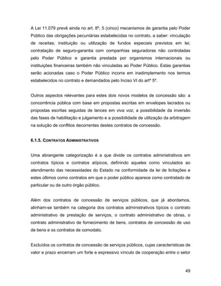 A Lei 11.079 prevê ainda no art. 8º, 5 (cinco) mecanismos de garantia pelo Poder
Público das obrigações pecuniárias estabelecidas no contrato, a saber: vinculação
de receitas; instituição ou utilização de fundos especiais previstos em lei;
contratação de seguro-garantia com companhias seguradoras não controladas
pelo Poder Público e garantia prestada por organismos internacionais ou
instituições financeiras também não vinculadas ao Poder Público. Estas garantias
serão acionadas caso o Poder Público incorra em inadimplemento nos termos
estabelecidos no contrato e demandados pelo Inciso VI do artº 5º.
Outros aspectos relevantes para estes dois novos modelos de concessão são: a
concorrência pública com base em propostas escritas em envelopes lacrados ou
propostas escritas seguidas de lances em viva voz; a possibilidade da inversão
das fases de habilitação e julgamento e a possibilidade de utilização da arbitragem
na solução de conflitos decorrentes destes contratos de concessão.
6.1.5. CONTRATOS ADMINISTRATIVOS
Uma abrangente categorização é a que divide os contratos administrativos em
contratos típicos e contratos atípicos, definindo aqueles como vinculados ao
atendimento das necessidades do Estado na conformidade da lei de licitações e
estes últimos como contratos em que o poder público aparece como contratado de
particular ou de outro órgão público.
Além dos contratos de concessão de serviços públicos, que já abordamos,
alinham-se também na categoria dos contratos administrativos típicos o contrato
administrativo de prestação de serviços, o contrato administrativo de obras, o
contrato administrativo de fornecimento de bens, contratos de concessão de uso
de bens e os contratos de comodato.
Excluídos os contratos de concessão de serviços públicos, cujas características de
valor e prazo encerram um forte e expressivo vínculo de cooperação entre o setor
49
 