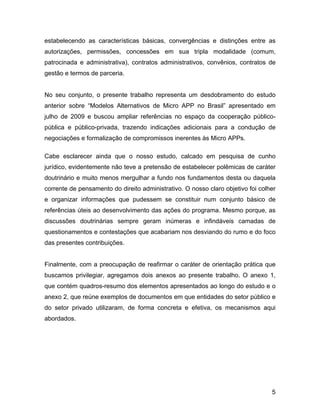 estabelecendo as características básicas, convergências e distinções entre as
autorizações, permissões, concessões em sua tripla modalidade (comum,
patrocinada e administrativa), contratos administrativos, convênios, contratos de
gestão e termos de parceria.
No seu conjunto, o presente trabalho representa um desdobramento do estudo
anterior sobre “Modelos Alternativos de Micro APP no Brasil” apresentado em
julho de 2009 e buscou ampliar referências no espaço da cooperação público-
pública e público-privada, trazendo indicações adicionais para a condução de
negociações e formalização de compromissos inerentes às Micro APPs.
Cabe esclarecer ainda que o nosso estudo, calcado em pesquisa de cunho
jurídico, evidentemente não teve a pretensão de estabelecer polêmicas de caráter
doutrinário e muito menos mergulhar a fundo nos fundamentos desta ou daquela
corrente de pensamento do direito administrativo. O nosso claro objetivo foi colher
e organizar informações que pudessem se constituir num conjunto básico de
referências úteis ao desenvolvimento das ações do programa. Mesmo porque, as
discussões doutrinárias sempre geram inúmeras e infindáveis camadas de
questionamentos e contestações que acabariam nos desviando do rumo e do foco
das presentes contribuições.
Finalmente, com a preocupação de reafirmar o caráter de orientação prática que
buscamos privilegiar, agregamos dois anexos ao presente trabalho. O anexo 1,
que contém quadros-resumo dos elementos apresentados ao longo do estudo e o
anexo 2, que reúne exemplos de documentos em que entidades do setor público e
do setor privado utilizaram, de forma concreta e efetiva, os mecanismos aqui
abordados.
5
 