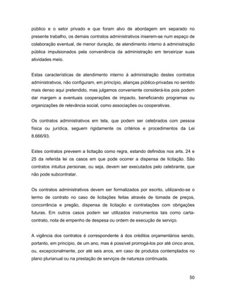 público e o setor privado e que foram alvo de abordagem em separado no
presente trabalho, os demais contratos administrativos inserem-se num espaço de
colaboração eventual, de menor duração, de atendimento interno à administração
pública impulsionados pela conveniência da administração em terceirizar suas
atividades meio.
Estas características de atendimento interno à administração destes contratos
administrativos, não configuram, em princípio, alianças público-privadas no sentido
mais denso aqui pretendido, mas julgamos conveniente considerá-los pois podem
dar margem a eventuais cooperações de impacto, beneficiando programas ou
organizações de relevância social, como associações ou cooperativas.
Os contratos administrativos em tela, que podem ser celebrados com pessoa
física ou jurídica, seguem rigidamente os critérios e procedimentos da Lei
8.666/93.
Estes contratos preveem a licitação como regra, estando definidos nos arts. 24 e
25 da referida lei os casos em que pode ocorrer a dispensa de licitação. São
contratos intuitus personae, ou seja, devem ser executados pelo celebrante, que
não pode subcontratar.
Os contratos administrativos devem ser formalizados por escrito, utilizando-se o
termo de contrato no caso de licitações feitas através de tomada de preços,
concorrência e pregão, dispensa de licitação e contratações com obrigações
futuras. Em outros casos podem ser utilizados instrumentos tais como carta-
contrato, nota de empenho de despesa ou ordem de execução de serviço.
A vigência dos contratos é correspondente à dos créditos orçamentários sendo,
portanto, em princípio, de um ano, mas é possível prorrogá-los por até cinco anos,
ou, excepcionalmente, por até seis anos, em caso de produtos contemplados no
plano plurianual ou na prestação de serviços de natureza continuada.
50
 