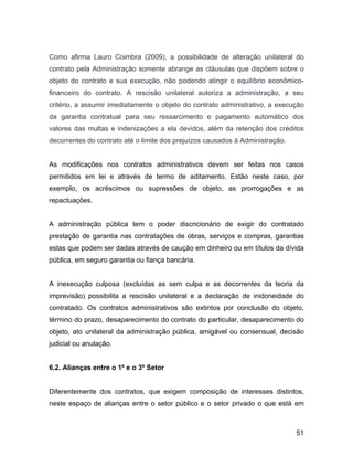 Como afirma Lauro Coimbra (2009), a possibilidade de alteração unilateral do
contrato pela Administração somente abrange as cláusulas que dispõem sobre o
objeto do contrato e sua execução, não podendo atingir o equilíbrio econômico-
financeiro do contrato. A rescisão unilateral autoriza a administração, a seu
critério, a assumir imediatamente o objeto do contrato administrativo, a execução
da garantia contratual para seu ressarcimento e pagamento automático dos
valores das multas e indenizações a ela devidos, além da retenção dos créditos
decorrentes do contrato até o limite dos prejuízos causados à Administração.
As modificações nos contratos administrativos devem ser feitas nos casos
permitidos em lei e através de termo de aditamento. Estão neste caso, por
exemplo, os acréscimos ou supressões de objeto, as prorrogações e as
repactuações.
A administração pública tem o poder discricionário de exigir do contratado
prestação de garantia nas contratações de obras, serviços e compras, garantias
estas que podem ser dadas através de caução em dinheiro ou em títulos da dívida
pública, em seguro garantia ou fiança bancária.
A inexecução culposa (excluídas as sem culpa e as decorrentes da teoria da
imprevisão) possibilita a rescisão unilateral e a declaração de inidoneidade do
contratado. Os contratos administrativos são extintos por conclusão do objeto,
término do prazo, desaparecimento do contrato do particular, desaparecimento do
objeto, ato unilateral da administração pública, amigável ou consensual, decisão
judicial ou anulação.
6.2. Alianças entre o 1º e o 3º Setor
Diferentemente dos contratos, que exigem composição de interesses distintos,
neste espaço de alianças entre o setor público e o setor privado o que está em
51
 