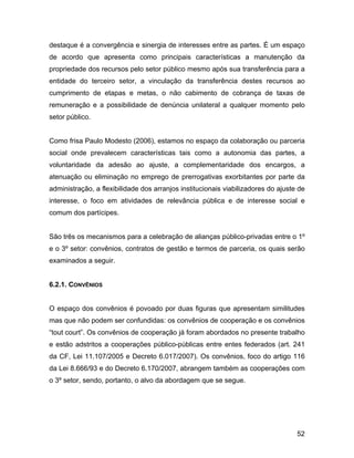 destaque é a convergência e sinergia de interesses entre as partes. É um espaço
de acordo que apresenta como principais características a manutenção da
propriedade dos recursos pelo setor público mesmo após sua transferência para a
entidade do terceiro setor, a vinculação da transferência destes recursos ao
cumprimento de etapas e metas, o não cabimento de cobrança de taxas de
remuneração e a possibilidade de denúncia unilateral a qualquer momento pelo
setor público.
Como frisa Paulo Modesto (2006), estamos no espaço da colaboração ou parceria
social onde prevalecem características tais como a autonomia das partes, a
voluntaridade da adesão ao ajuste, a complementaridade dos encargos, a
atenuação ou eliminação no emprego de prerrogativas exorbitantes por parte da
administração, a flexibilidade dos arranjos institucionais viabilizadores do ajuste de
interesse, o foco em atividades de relevância pública e de interesse social e
comum dos partícipes.
São três os mecanismos para a celebração de alianças público-privadas entre o 1º
e o 3º setor: convênios, contratos de gestão e termos de parceria, os quais serão
examinados a seguir.
6.2.1. CONVÊNIOS
O espaço dos convênios é povoado por duas figuras que apresentam similitudes
mas que não podem ser confundidas: os convênios de cooperação e os convênios
“tout court”. Os convênios de cooperação já foram abordados no presente trabalho
e estão adstritos a cooperações público-públicas entre entes federados (art. 241
da CF, Lei 11.107/2005 e Decreto 6.017/2007). Os convênios, foco do artigo 116
da Lei 8.666/93 e do Decreto 6.170/2007, abrangem também as cooperações com
o 3º setor, sendo, portanto, o alvo da abordagem que se segue.
52
 
